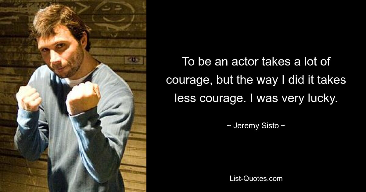 To be an actor takes a lot of courage, but the way I did it takes less courage. I was very lucky. — © Jeremy Sisto