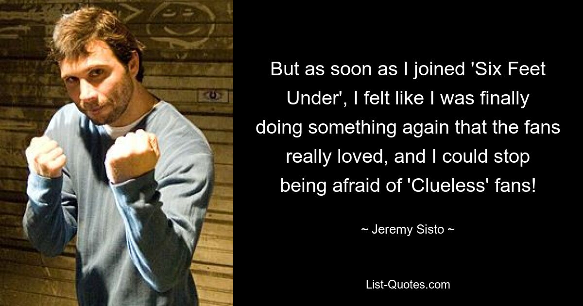 But as soon as I joined 'Six Feet Under', I felt like I was finally doing something again that the fans really loved, and I could stop being afraid of 'Clueless' fans! — © Jeremy Sisto