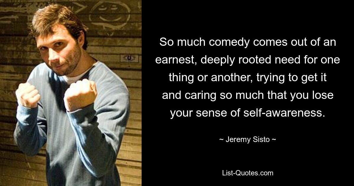 So much comedy comes out of an earnest, deeply rooted need for one thing or another, trying to get it and caring so much that you lose your sense of self-awareness. — © Jeremy Sisto