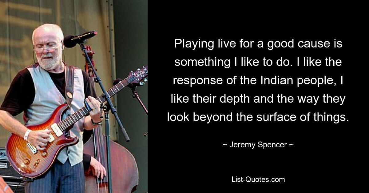 Playing live for a good cause is something I like to do. I like the response of the Indian people, I like their depth and the way they look beyond the surface of things. — © Jeremy Spencer