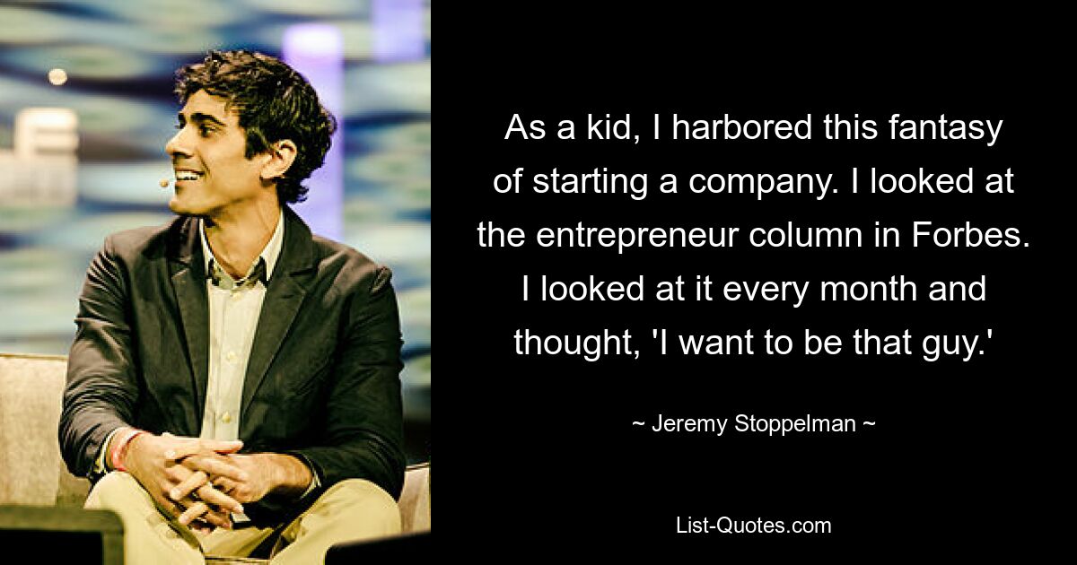 As a kid, I harbored this fantasy of starting a company. I looked at the entrepreneur column in Forbes. I looked at it every month and thought, 'I want to be that guy.' — © Jeremy Stoppelman