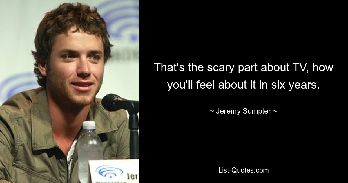 That's the scary part about TV, how you'll feel about it in six years. — © Jeremy Sumpter