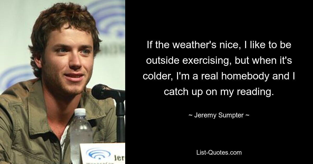 If the weather's nice, I like to be outside exercising, but when it's colder, I'm a real homebody and I catch up on my reading. — © Jeremy Sumpter