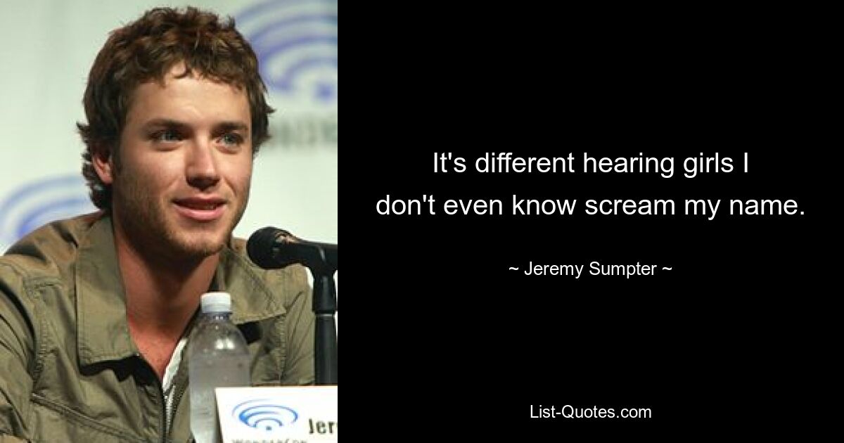 It's different hearing girls I don't even know scream my name. — © Jeremy Sumpter