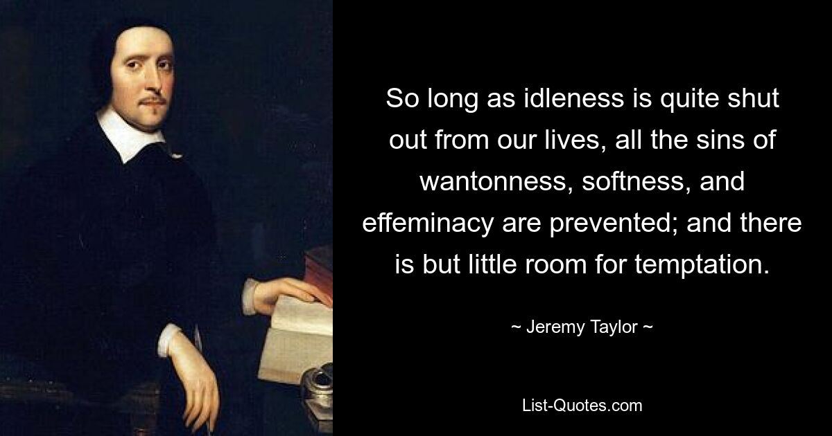 So long as idleness is quite shut out from our lives, all the sins of wantonness, softness, and effeminacy are prevented; and there is but little room for temptation. — © Jeremy Taylor