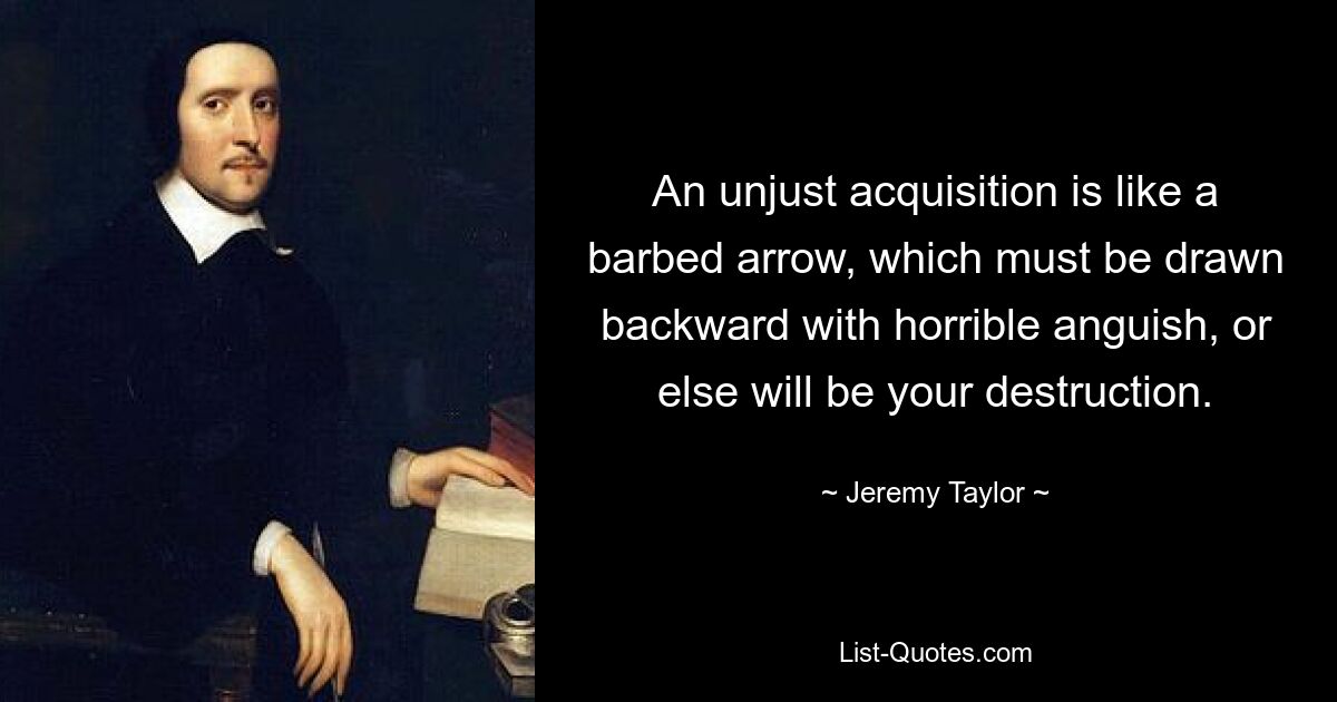 An unjust acquisition is like a barbed arrow, which must be drawn backward with horrible anguish, or else will be your destruction. — © Jeremy Taylor