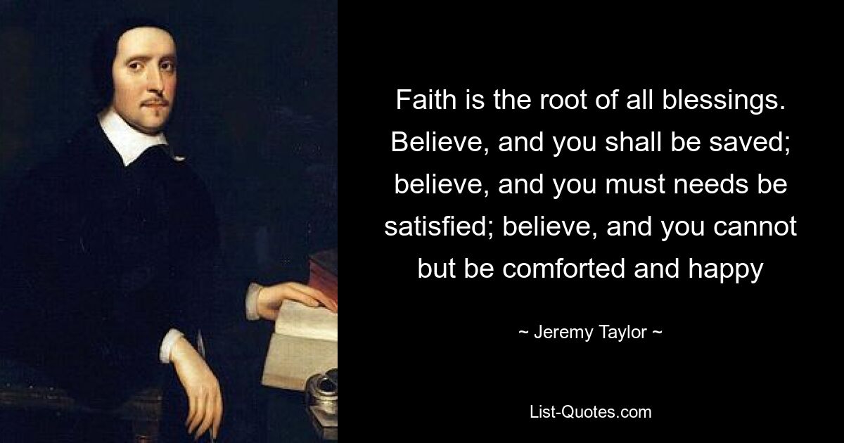 Faith is the root of all blessings. Believe, and you shall be saved; believe, and you must needs be satisfied; believe, and you cannot but be comforted and happy — © Jeremy Taylor