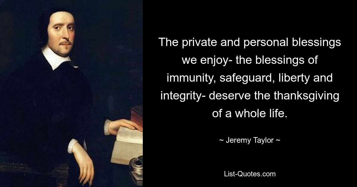 The private and personal blessings we enjoy- the blessings of immunity, safeguard, liberty and integrity- deserve the thanksgiving of a whole life. — © Jeremy Taylor