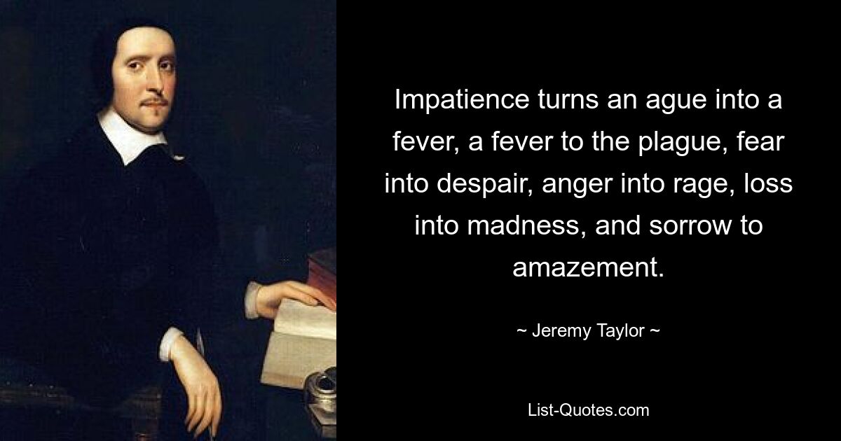 Impatience turns an ague into a fever, a fever to the plague, fear into despair, anger into rage, loss into madness, and sorrow to amazement. — © Jeremy Taylor