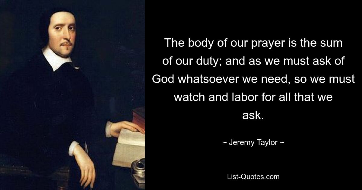 The body of our prayer is the sum of our duty; and as we must ask of God whatsoever we need, so we must watch and labor for all that we ask. — © Jeremy Taylor