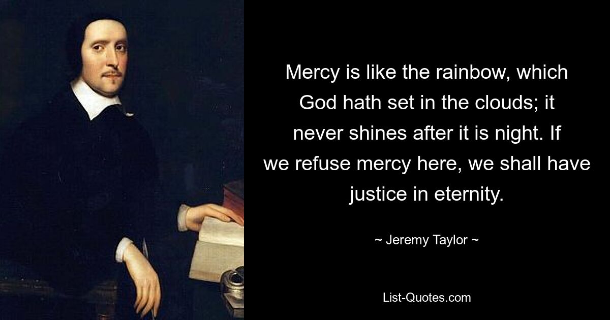 Mercy is like the rainbow, which God hath set in the clouds; it never shines after it is night. If we refuse mercy here, we shall have justice in eternity. — © Jeremy Taylor