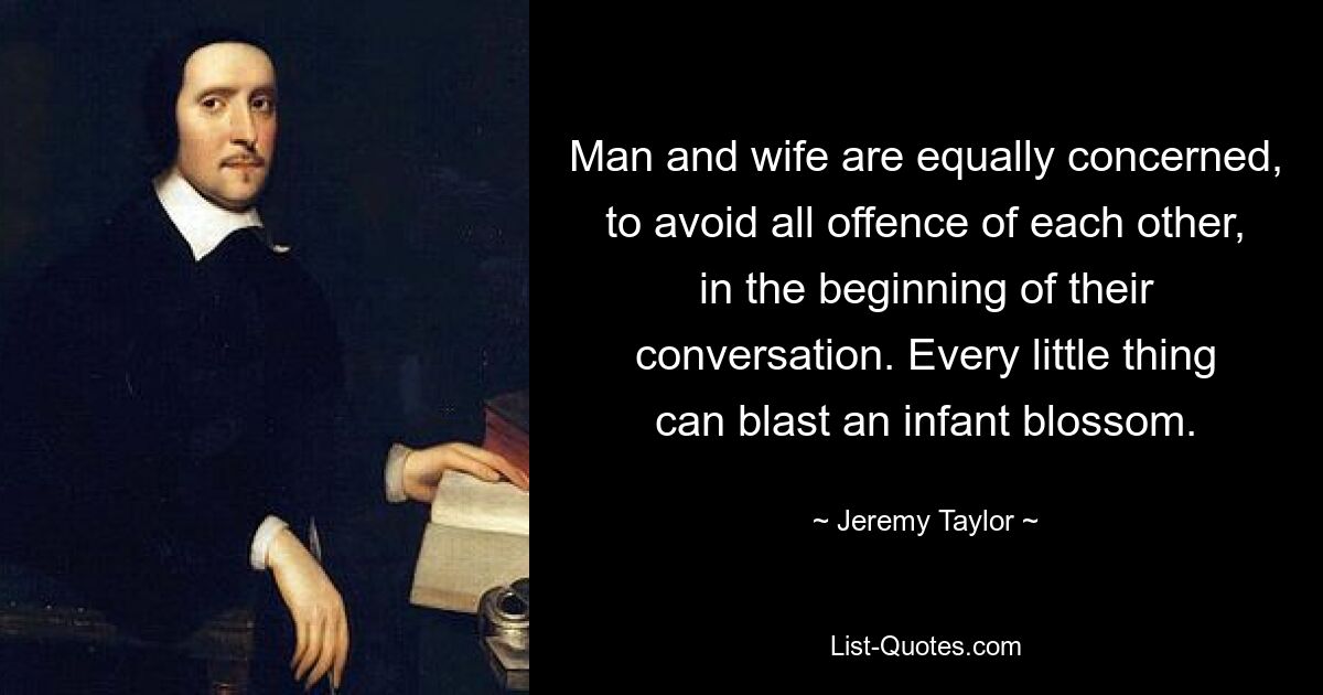 Man and wife are equally concerned, to avoid all offence of each other, in the beginning of their conversation. Every little thing can blast an infant blossom. — © Jeremy Taylor