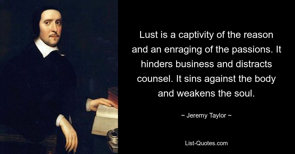 Lust is a captivity of the reason and an enraging of the passions. It hinders business and distracts counsel. It sins against the body and weakens the soul. — © Jeremy Taylor