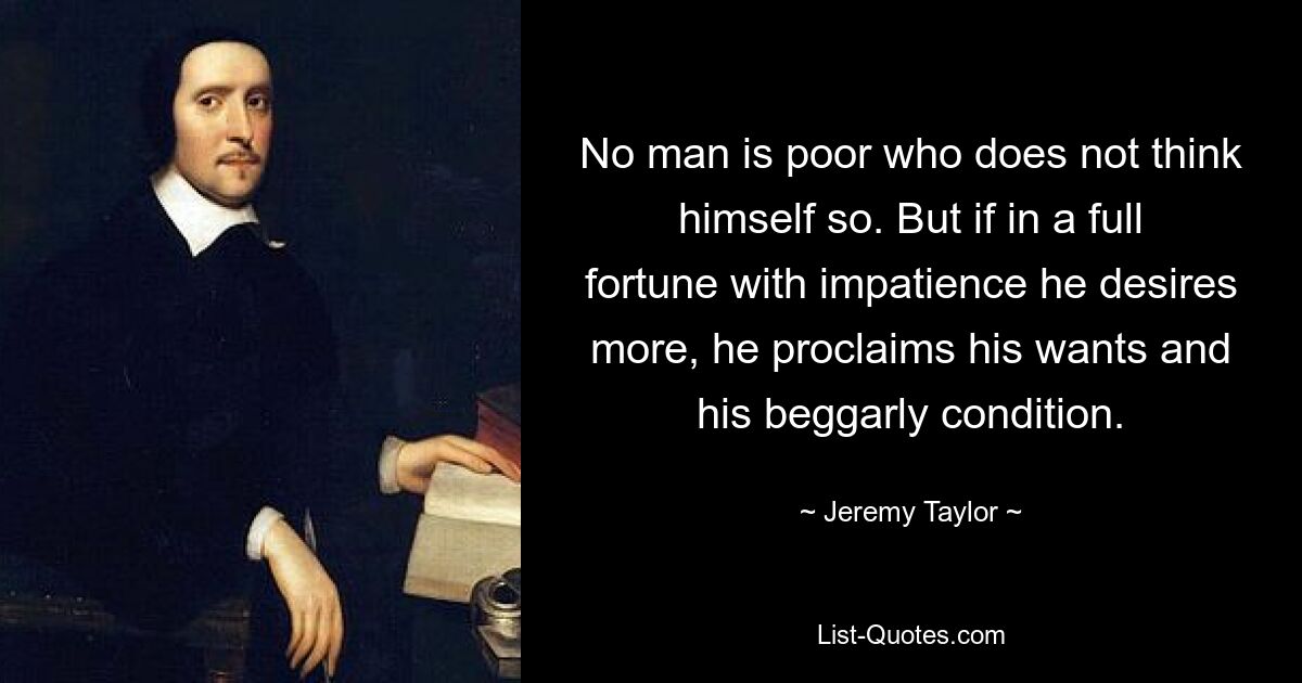 No man is poor who does not think himself so. But if in a full fortune with impatience he desires more, he proclaims his wants and his beggarly condition. — © Jeremy Taylor