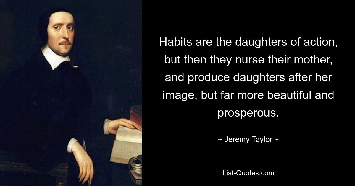 Habits are the daughters of action, but then they nurse their mother, and produce daughters after her image, but far more beautiful and prosperous. — © Jeremy Taylor