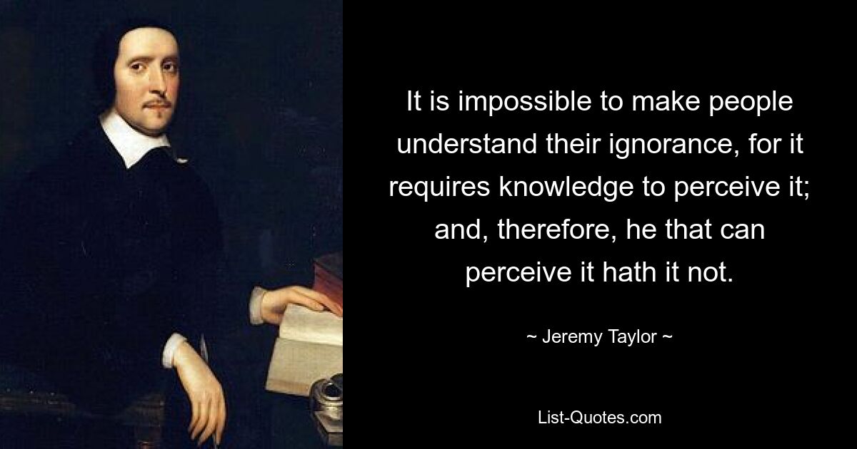 It is impossible to make people understand their ignorance, for it requires knowledge to perceive it; and, therefore, he that can perceive it hath it not. — © Jeremy Taylor