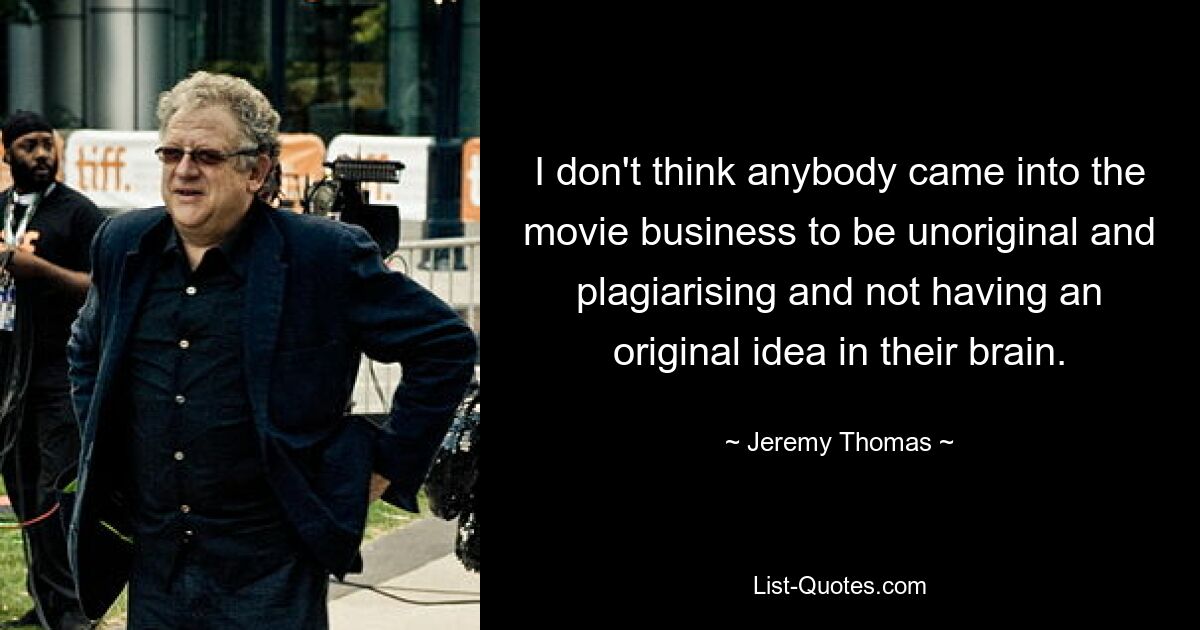 I don't think anybody came into the movie business to be unoriginal and plagiarising and not having an original idea in their brain. — © Jeremy Thomas