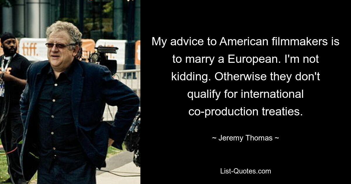 My advice to American filmmakers is to marry a European. I'm not kidding. Otherwise they don't qualify for international co-production treaties. — © Jeremy Thomas