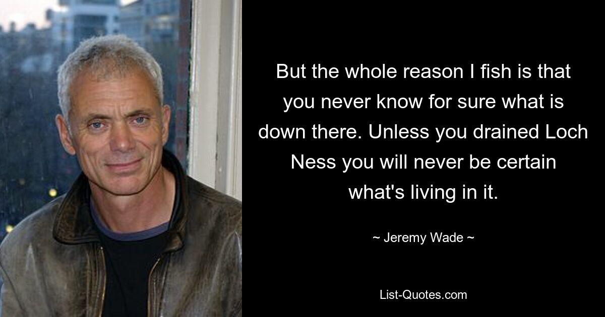 But the whole reason I fish is that you never know for sure what is down there. Unless you drained Loch Ness you will never be certain what's living in it. — © Jeremy Wade