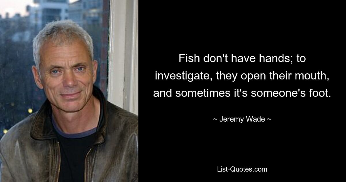 Fish don't have hands; to investigate, they open their mouth, and sometimes it's someone's foot. — © Jeremy Wade