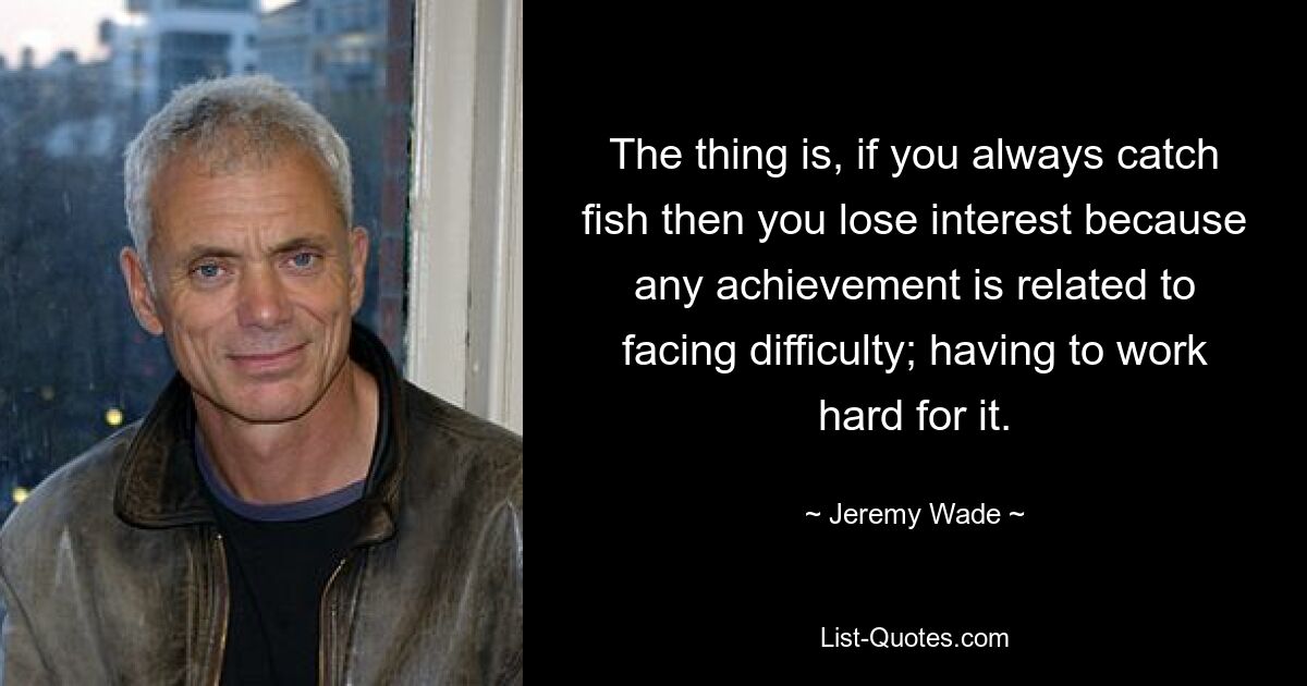 The thing is, if you always catch fish then you lose interest because any achievement is related to facing difficulty; having to work hard for it. — © Jeremy Wade