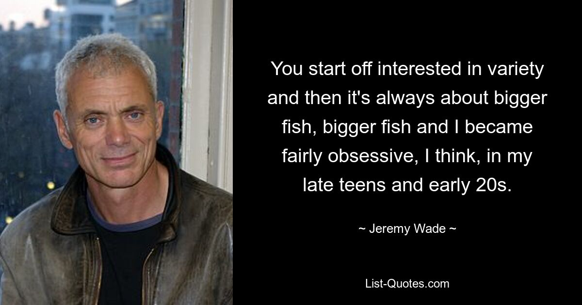 You start off interested in variety and then it's always about bigger fish, bigger fish and I became fairly obsessive, I think, in my late teens and early 20s. — © Jeremy Wade