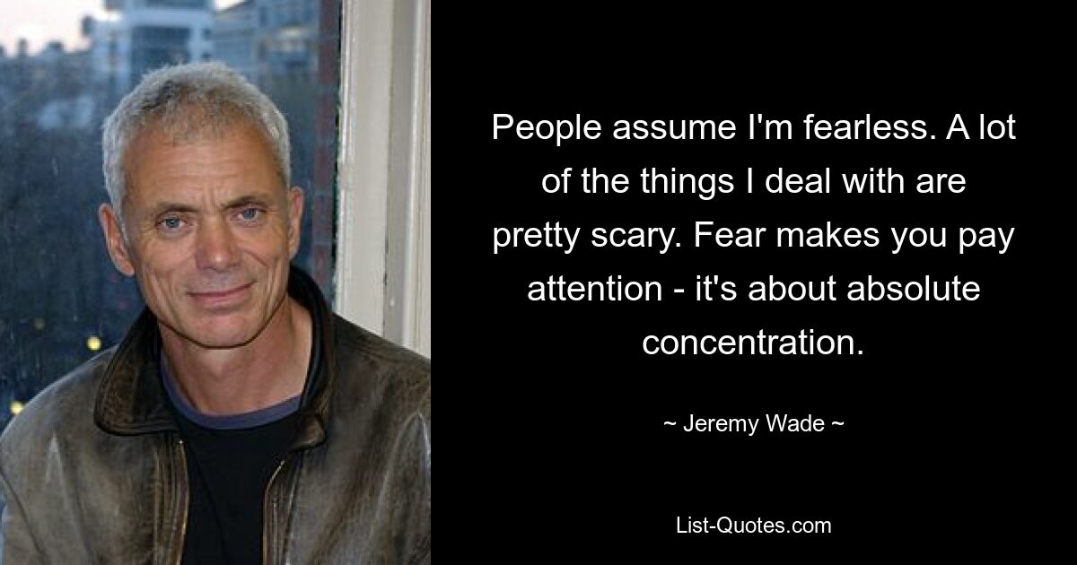 People assume I'm fearless. A lot of the things I deal with are pretty scary. Fear makes you pay attention - it's about absolute concentration. — © Jeremy Wade