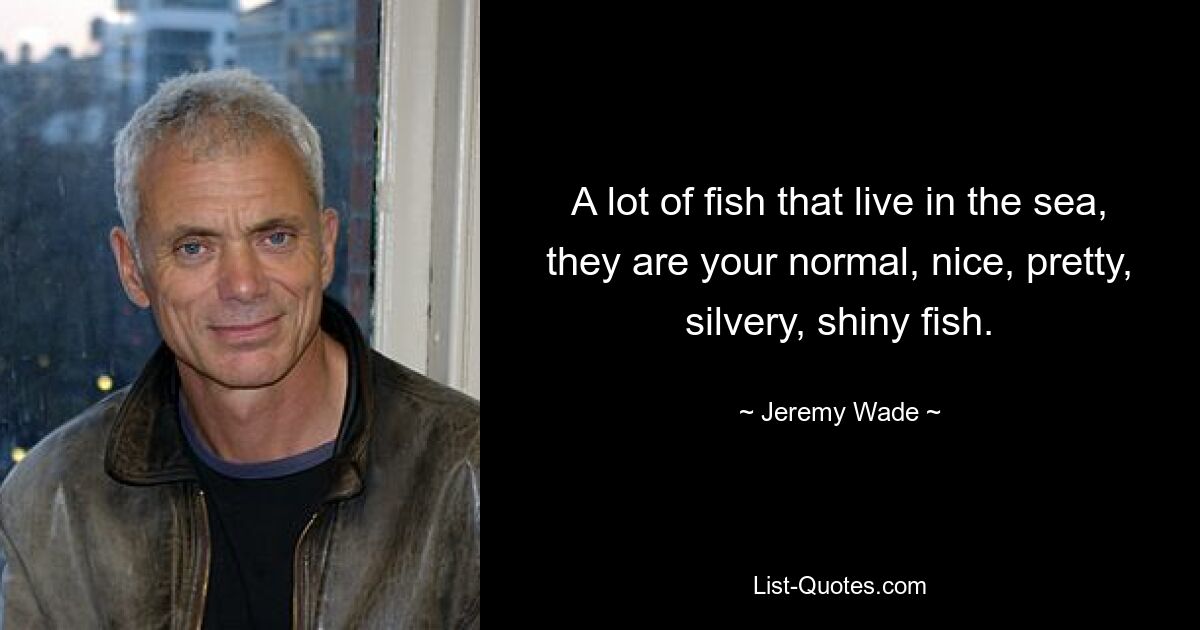 A lot of fish that live in the sea, they are your normal, nice, pretty, silvery, shiny fish. — © Jeremy Wade