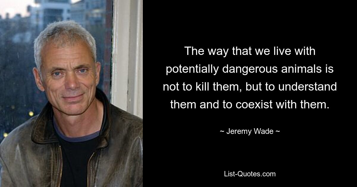 The way that we live with potentially dangerous animals is not to kill them, but to understand them and to coexist with them. — © Jeremy Wade