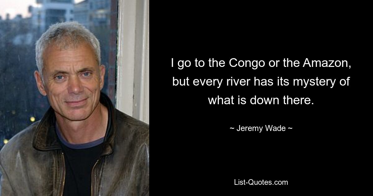 I go to the Congo or the Amazon, but every river has its mystery of what is down there. — © Jeremy Wade