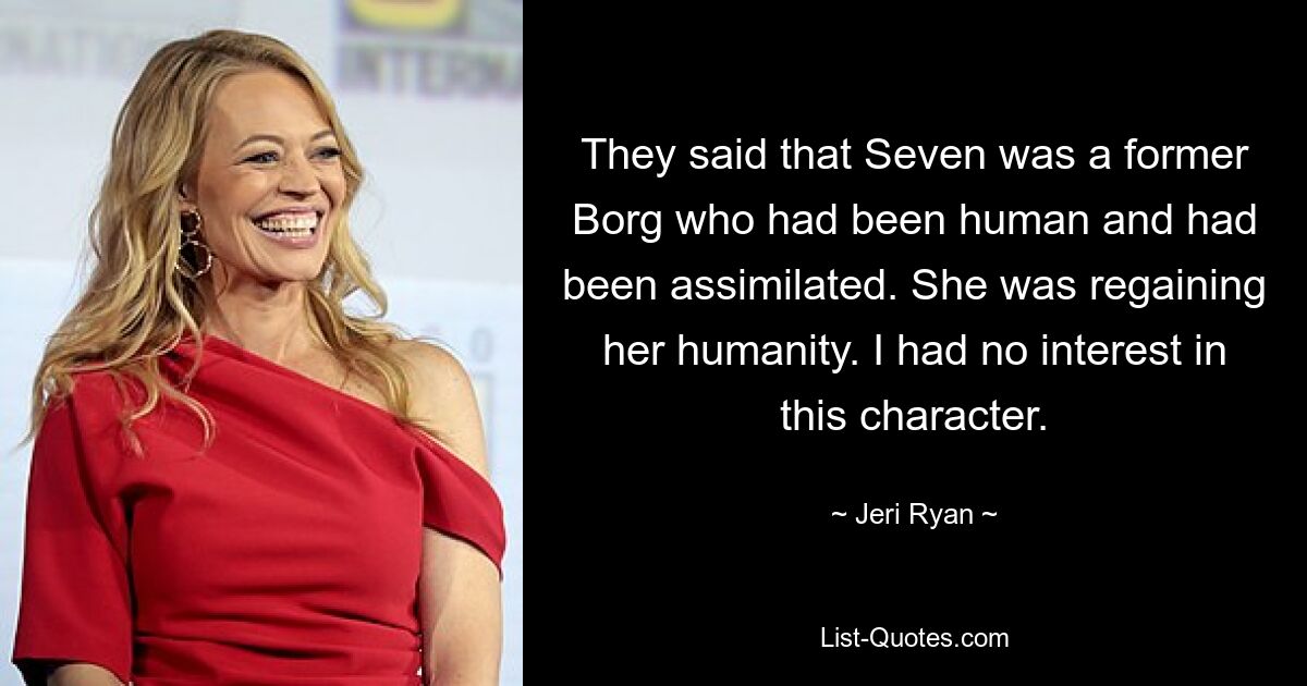 They said that Seven was a former Borg who had been human and had been assimilated. She was regaining her humanity. I had no interest in this character. — © Jeri Ryan