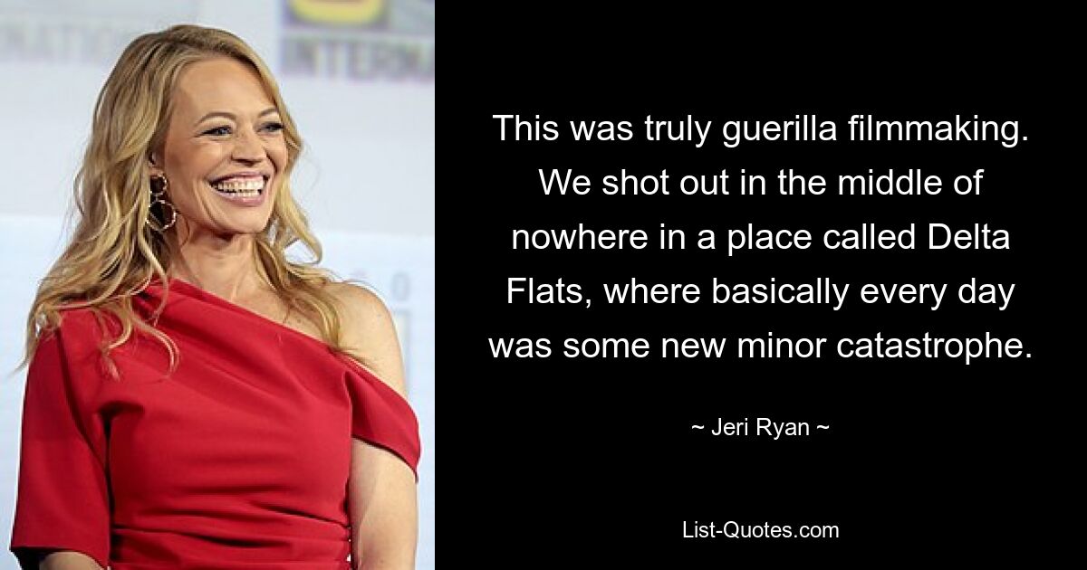 This was truly guerilla filmmaking. We shot out in the middle of nowhere in a place called Delta Flats, where basically every day was some new minor catastrophe. — © Jeri Ryan