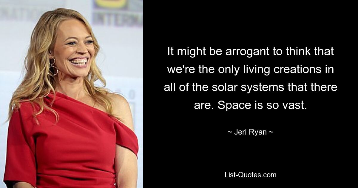 It might be arrogant to think that we're the only living creations in all of the solar systems that there are. Space is so vast. — © Jeri Ryan