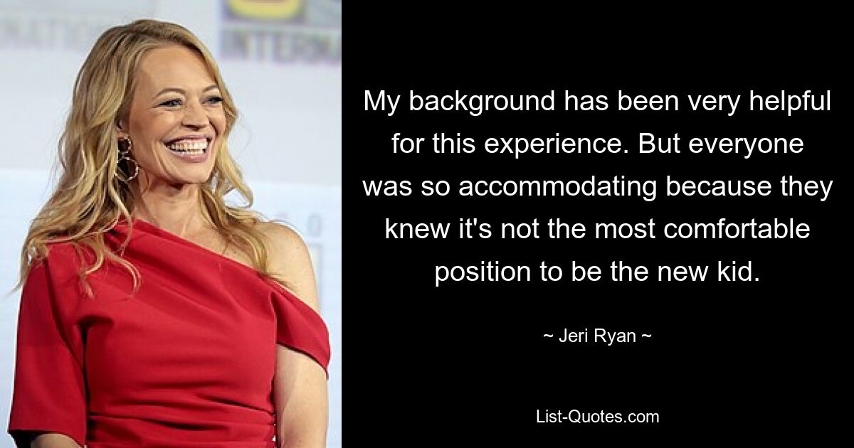 My background has been very helpful for this experience. But everyone was so accommodating because they knew it's not the most comfortable position to be the new kid. — © Jeri Ryan