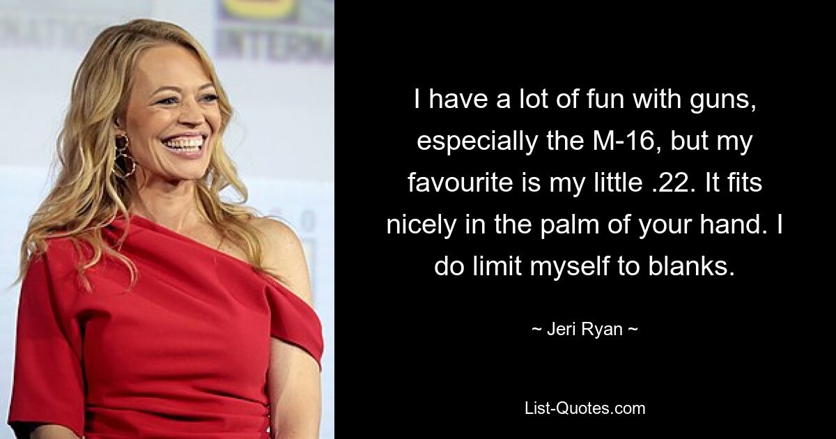 I have a lot of fun with guns, especially the M-16, but my favourite is my little .22. It fits nicely in the palm of your hand. I do limit myself to blanks. — © Jeri Ryan