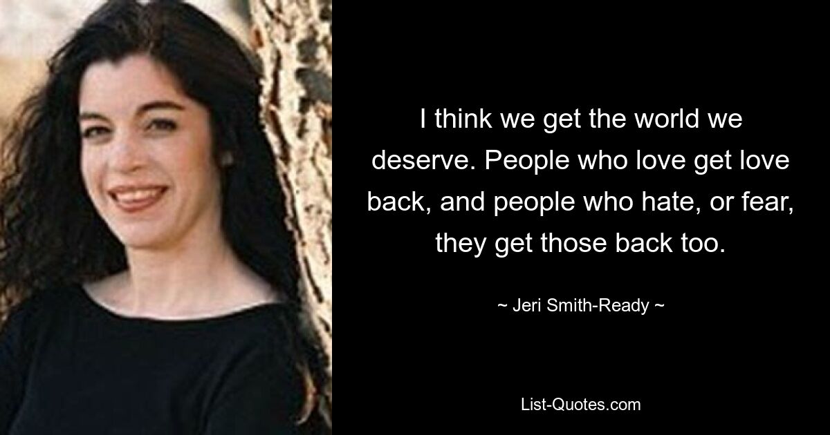 I think we get the world we deserve. People who love get love back, and people who hate, or fear, they get those back too. — © Jeri Smith-Ready