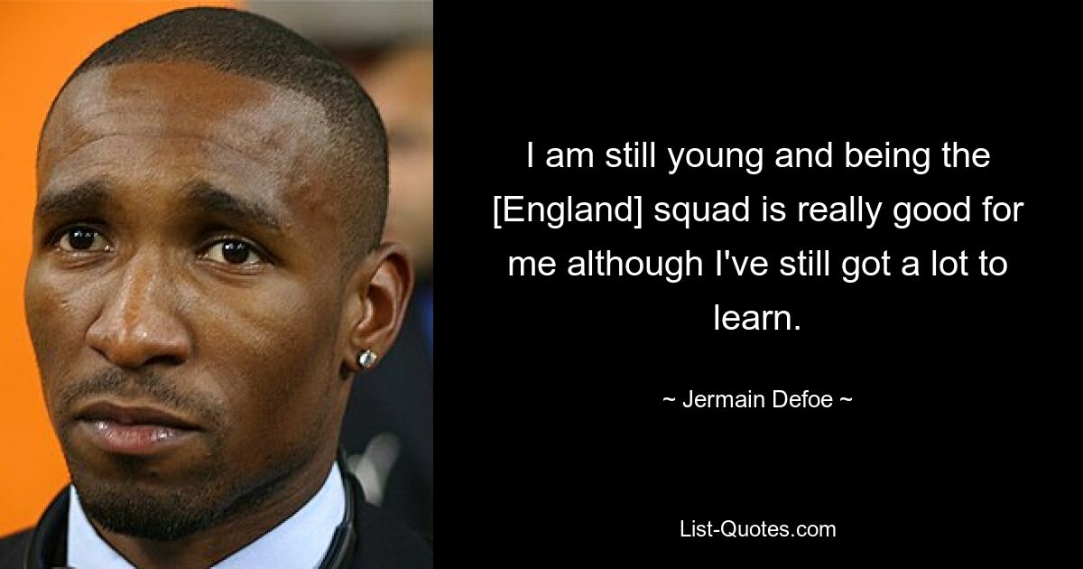 I am still young and being the [England] squad is really good for me although I've still got a lot to learn. — © Jermain Defoe