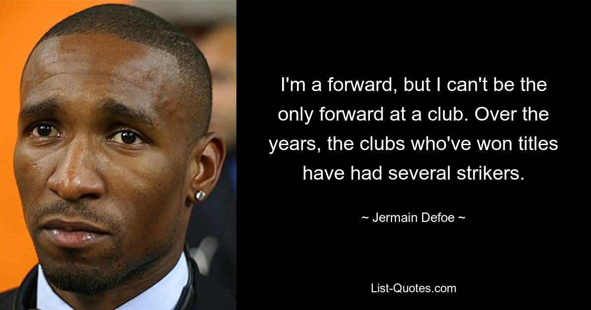 I'm a forward, but I can't be the only forward at a club. Over the years, the clubs who've won titles have had several strikers. — © Jermain Defoe