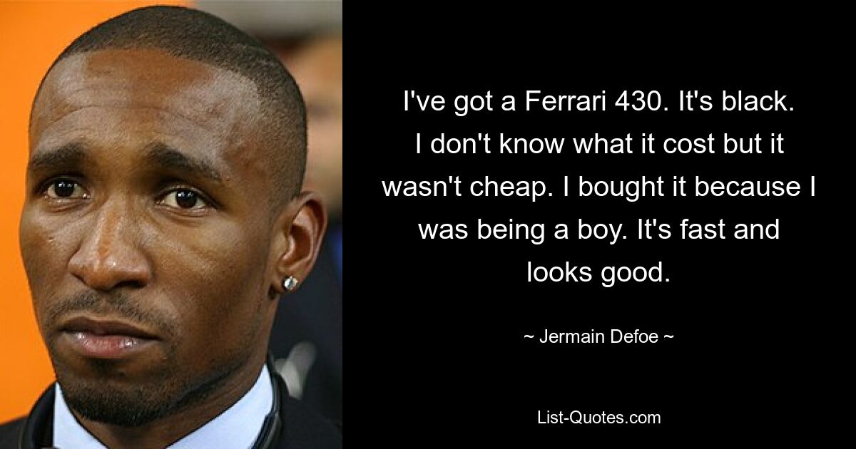 I've got a Ferrari 430. It's black. I don't know what it cost but it wasn't cheap. I bought it because I was being a boy. It's fast and looks good. — © Jermain Defoe