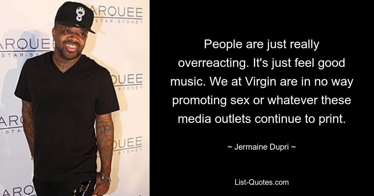 People are just really overreacting. It's just feel good music. We at Virgin are in no way promoting sex or whatever these media outlets continue to print. — © Jermaine Dupri