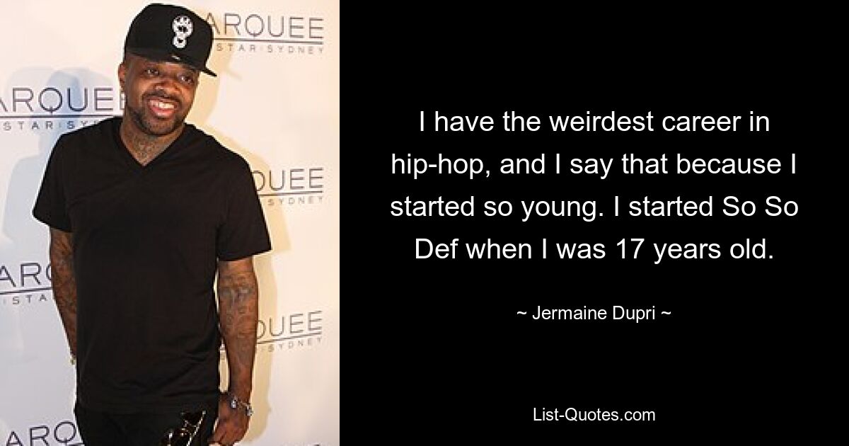 I have the weirdest career in hip-hop, and I say that because I started so young. I started So So Def when I was 17 years old. — © Jermaine Dupri