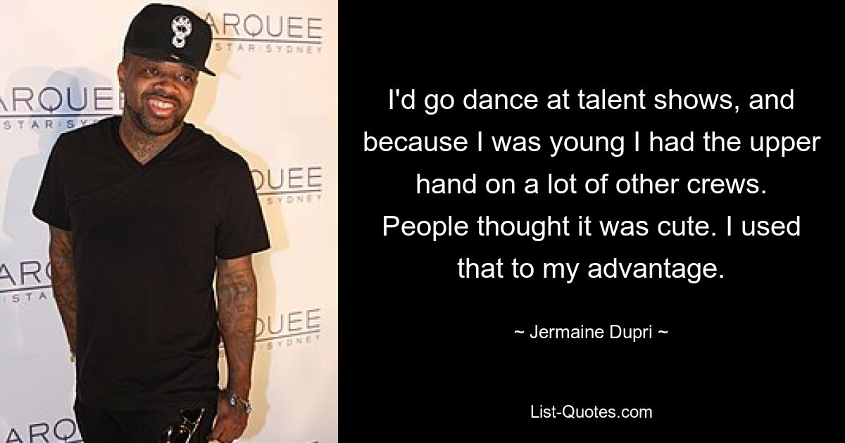 I'd go dance at talent shows, and because I was young I had the upper hand on a lot of other crews. People thought it was cute. I used that to my advantage. — © Jermaine Dupri