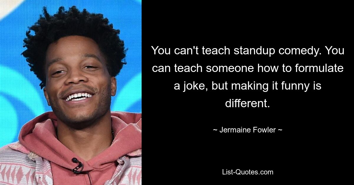 You can't teach standup comedy. You can teach someone how to formulate a joke, but making it funny is different. — © Jermaine Fowler