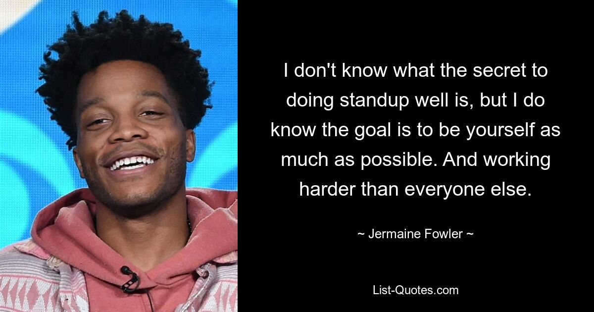 I don't know what the secret to doing standup well is, but I do know the goal is to be yourself as much as possible. And working harder than everyone else. — © Jermaine Fowler