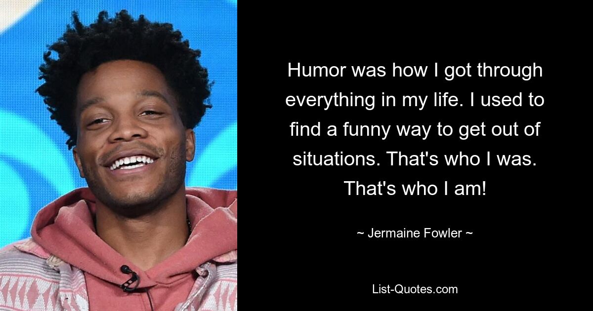 Humor was how I got through everything in my life. I used to find a funny way to get out of situations. That's who I was. That's who I am! — © Jermaine Fowler