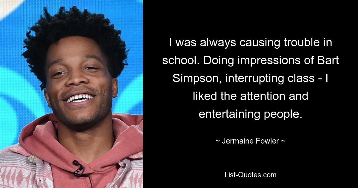 I was always causing trouble in school. Doing impressions of Bart Simpson, interrupting class - I liked the attention and entertaining people. — © Jermaine Fowler