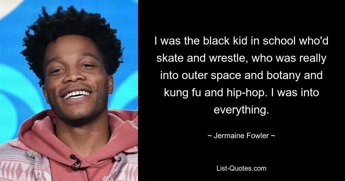 I was the black kid in school who'd skate and wrestle, who was really into outer space and botany and kung fu and hip-hop. I was into everything. — © Jermaine Fowler