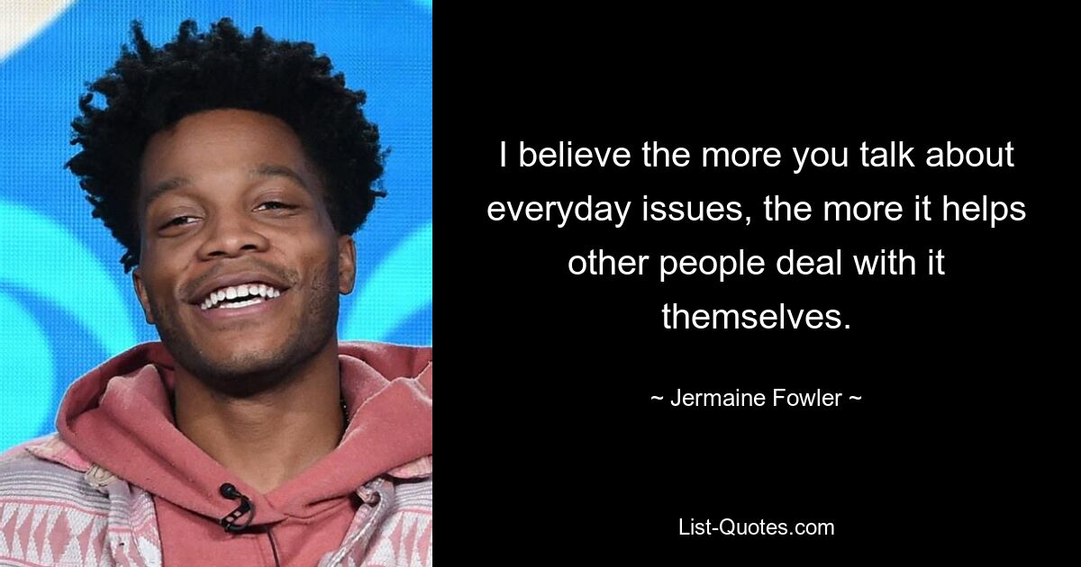 I believe the more you talk about everyday issues, the more it helps other people deal with it themselves. — © Jermaine Fowler