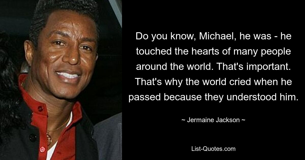 Do you know, Michael, he was - he touched the hearts of many people around the world. That's important. That's why the world cried when he passed because they understood him. — © Jermaine Jackson