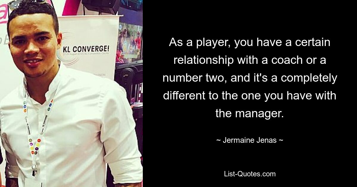 As a player, you have a certain relationship with a coach or a number two, and it's a completely different to the one you have with the manager. — © Jermaine Jenas